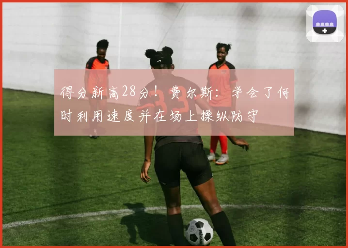 得分新高28分！费尔斯：学会了何时利用速度并在场上操纵防守