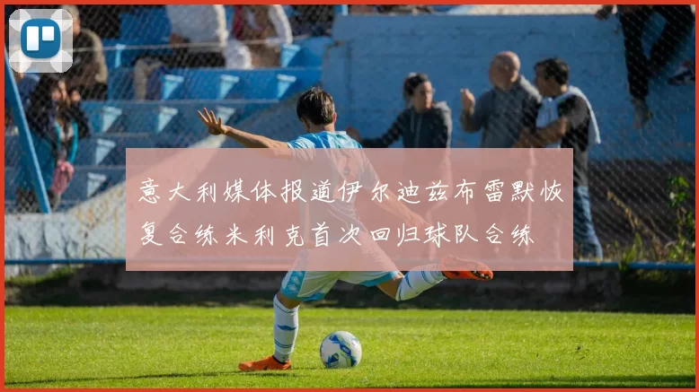 意大利媒体报道伊尔迪兹布雷默恢复合练米利克首次回归球队合练