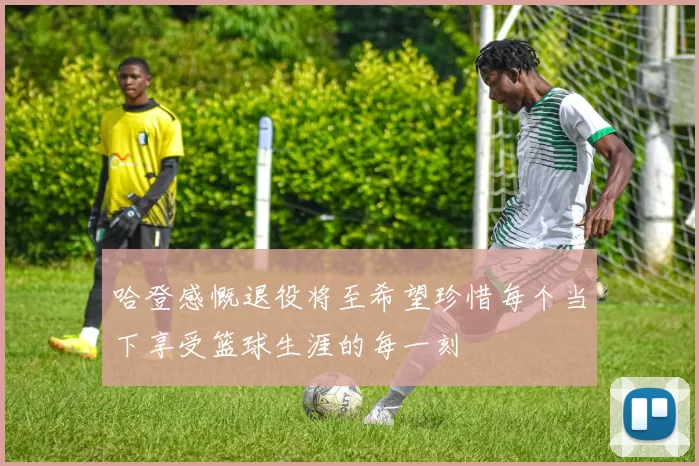 哈登感慨退役将至希望珍惜每个当下享受篮球生涯的每一刻