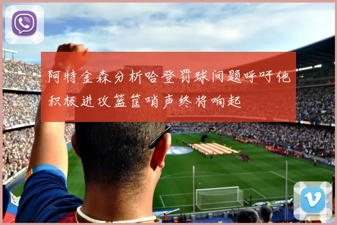 阿特金森分析哈登罚球问题呼吁他积极进攻篮筐哨声终将响起