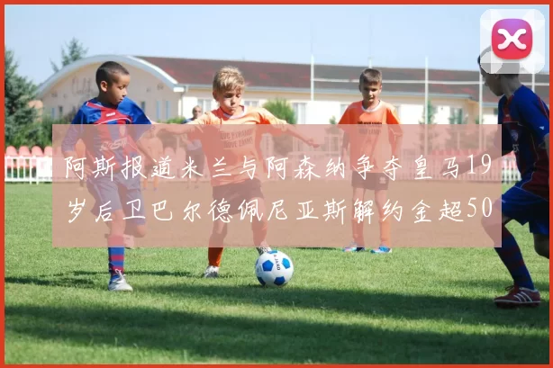 阿斯报道米兰与阿森纳争夺皇马19岁后卫巴尔德佩尼亚斯解约金超5000万