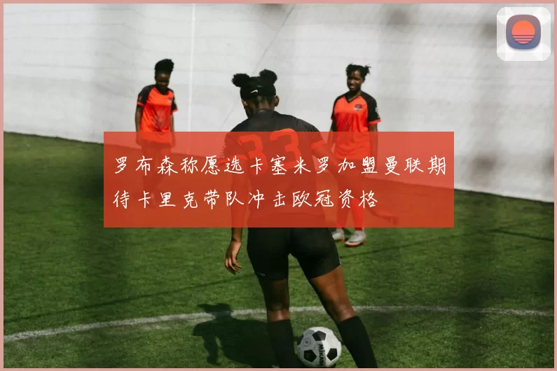 罗布森称愿选卡塞米罗加盟曼联期待卡里克带队冲击欧冠资格