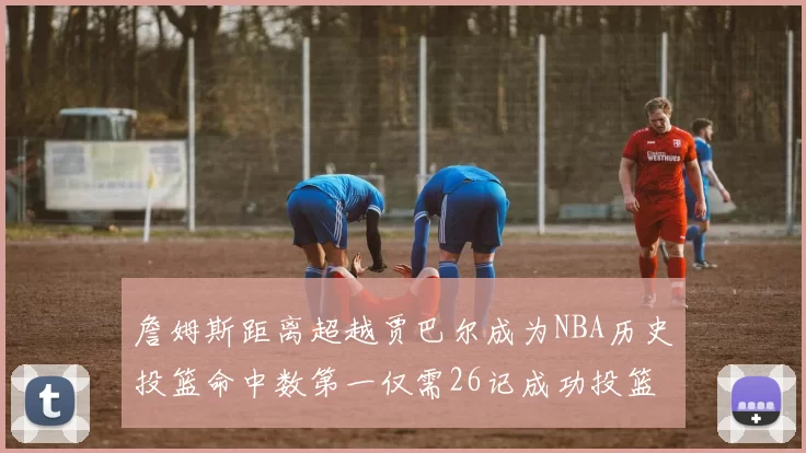 詹姆斯距离超越贾巴尔成为NBA历史投篮命中数第一仅需26记成功投篮