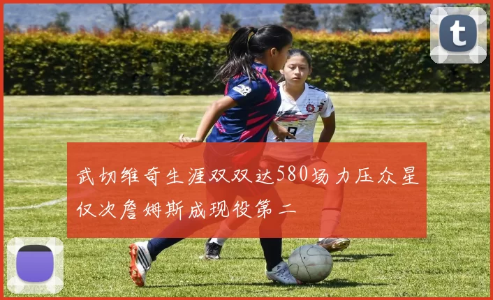 武切维奇生涯双双达580场力压众星仅次詹姆斯成现役第二
