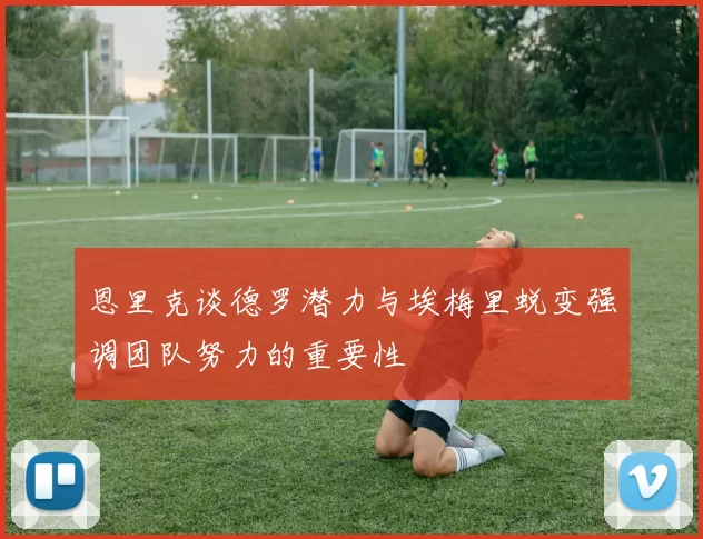 恩里克谈德罗潜力与埃梅里蜕变强调团队努力的重要性