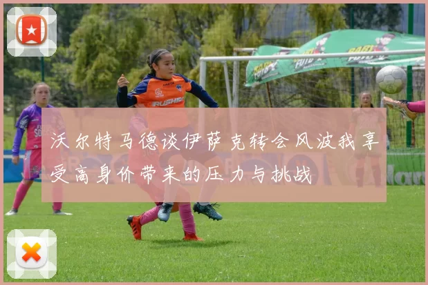 沃尔特马德谈伊萨克转会风波我享受高身价带来的压力与挑战