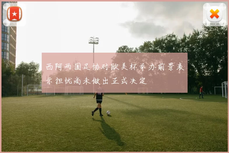 西阿两国足协对欧美杯举办前景表示担忧尚未做出正式决定