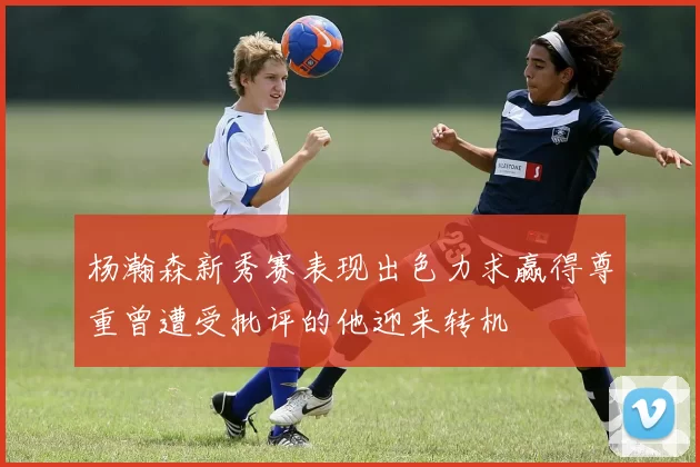 杨瀚森新秀赛表现出色力求赢得尊重曾遭受批评的他迎来转机