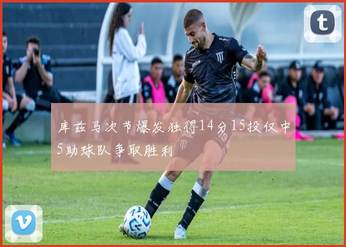 库兹马次节爆发独得14分15投仅中5助球队争取胜利