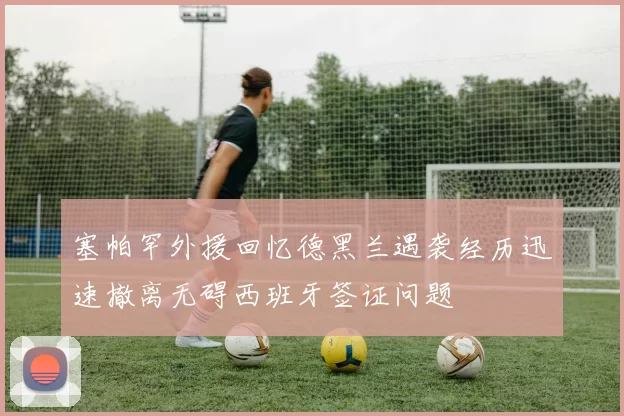 塞帕罕外援回忆德黑兰遇袭经历迅速撤离无碍西班牙签证问题
