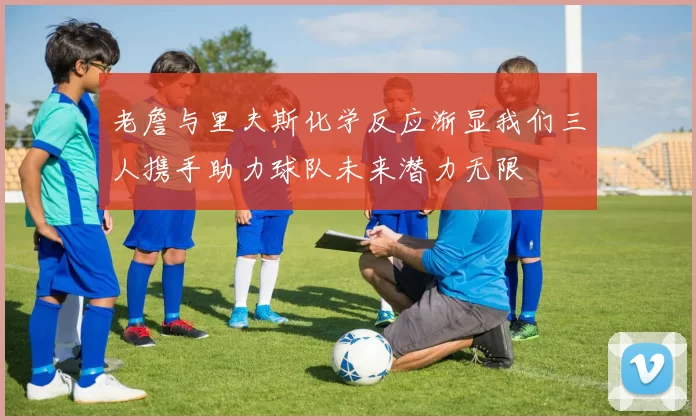 老詹与里夫斯化学反应渐显我们三人携手助力球队未来潜力无限
