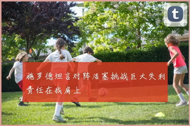 施罗德坦言对阵活塞挑战巨大失利责任在我肩上