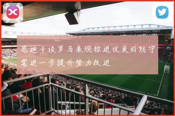 恩迪卡谈罗马表现称进攻良好防守需进一步提升努力改进