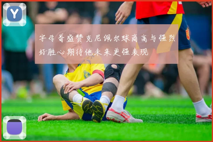 字母哥盛赞克尼佩尔球商高与强烈好胜心期待他未来更强表现