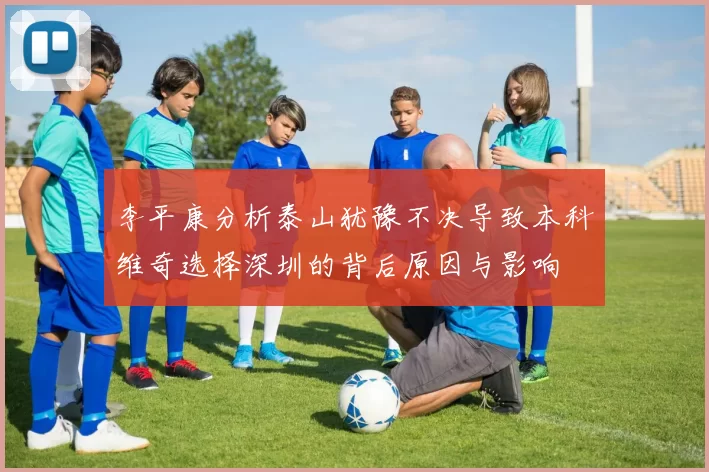 李平康分析泰山犹豫不决导致本科维奇选择深圳的背后原因与影响