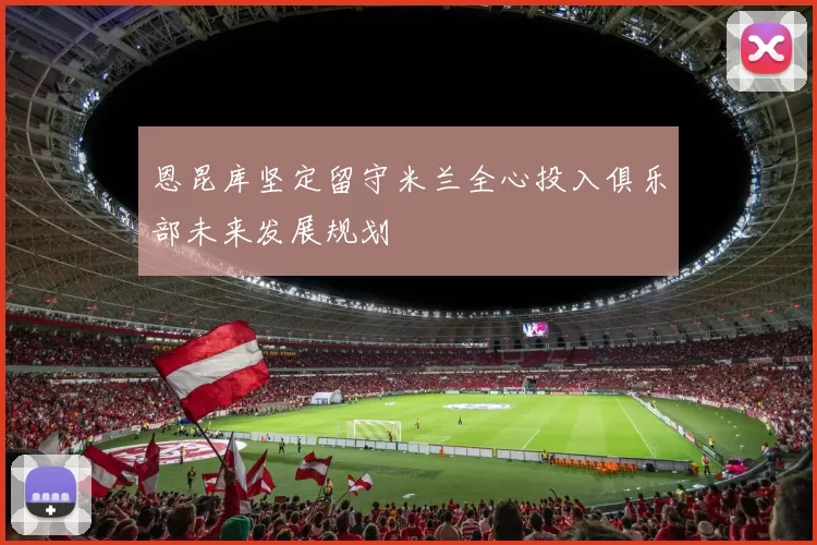 恩昆库坚定留守米兰全心投入俱乐部未来发展规划